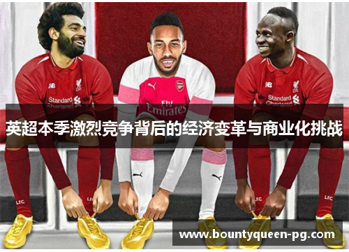 英超本季激烈竞争背后的经济变革与商业化挑战 英超本季激烈竞争背后的经济变革与商业化挑战