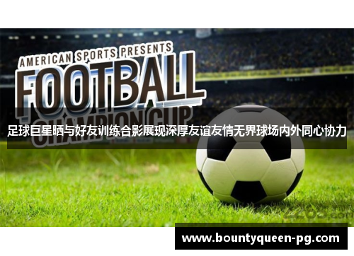 足球巨星晒与好友训练合影展现深厚友谊友情无界球场内外同心协力 足球巨星晒与好友训练合影展现深厚友谊友情无界球场内外同心协力