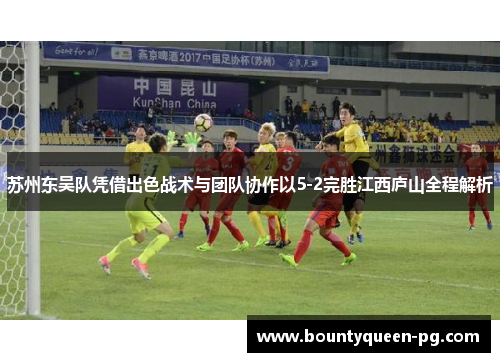 苏州东吴队凭借出色战术与团队协作以5-2完胜江西庐山全程解析 苏州东吴队凭借出色战术与团队协作以5-2完胜江西庐山全程解析