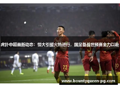 虎扑中超最新动态：恒大引援火热进行，国足备战世预赛全力以赴