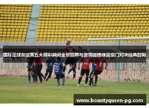 国际足球友谊赛五大精彩瞬间全景回顾与激情碰撞绿茵豪门对决经典时刻 国际足球友谊赛五大精彩瞬间全景回顾与激情碰撞绿茵豪门对决经典时刻