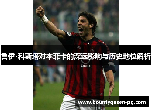 鲁伊-科斯塔对本菲卡的深远影响与历史地位解析