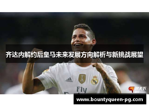齐达内解约后皇马未来发展方向解析与新挑战展望