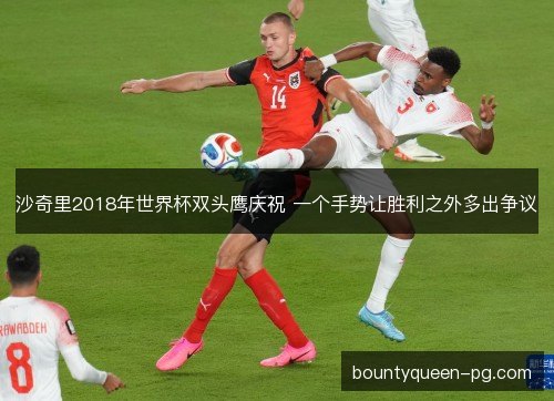 沙奇里2018年世界杯双头鹰庆祝 一个手势让胜利之外多出争议